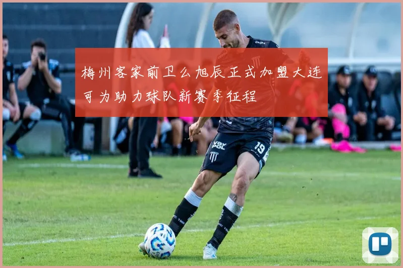 梅州客家前卫么旭辰正式加盟大连可为助力球队新赛季征程