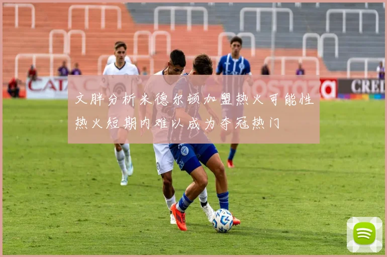 文胖分析米德尔顿加盟热火可能性热火短期内难以成为夺冠热门