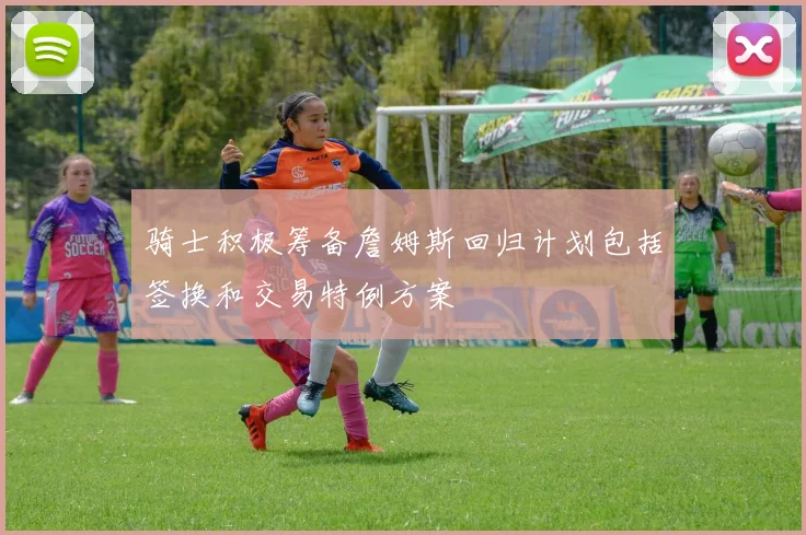 骑士积极筹备詹姆斯回归计划包括签换和交易特例方案