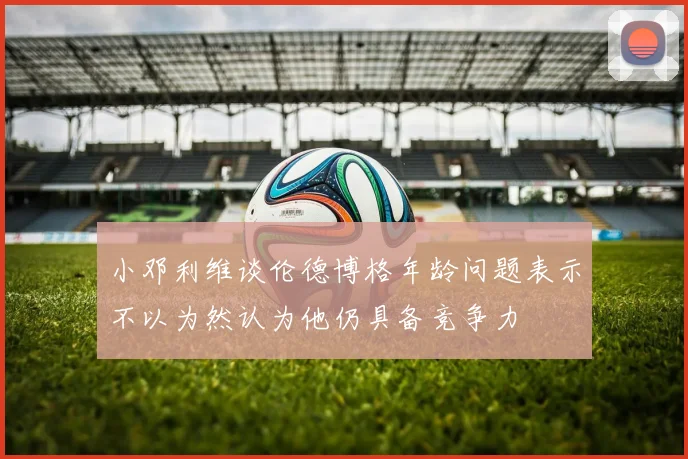 小邓利维谈伦德博格年龄问题表示不以为然认为他仍具备竞争力