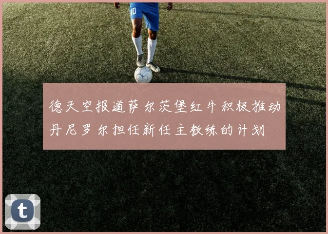 德天空报道萨尔茨堡红牛积极推动丹尼罗尔担任新任主教练的计划