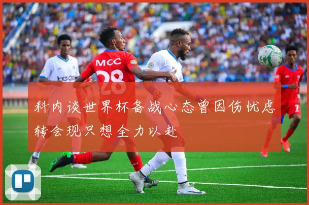 科内谈世界杯备战心态曾因伤忧虑转会现只想全力以赴