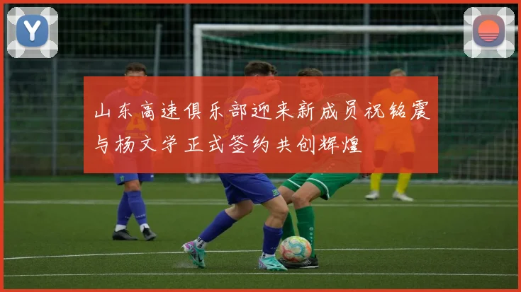 山东高速俱乐部迎来新成员祝铭震与杨文学正式签约共创辉煌