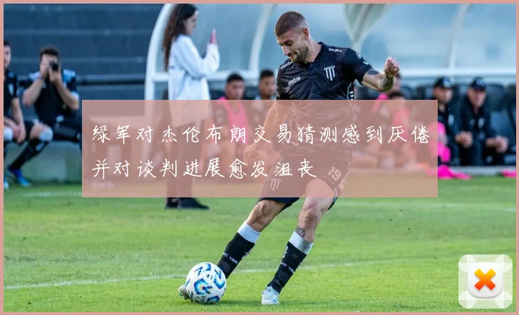 绿军对杰伦布朗交易猜测感到厌倦并对谈判进展愈发沮丧