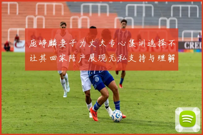 庞峥麟妻子为丈夫专心集训选择不让其回家陪产展现无私支持与理解
