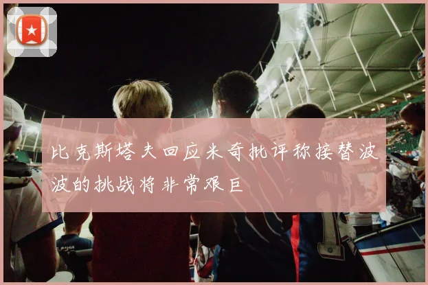 比克斯塔夫回应米奇批评称接替波波的挑战将非常艰巨