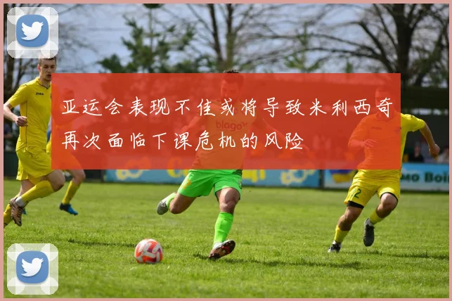 亚运会表现不佳或将导致米利西奇再次面临下课危机的风险