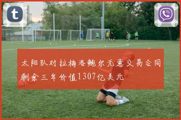 太阳队对拉梅洛鲍尔无意交易合同剩余三年价值1307亿美元