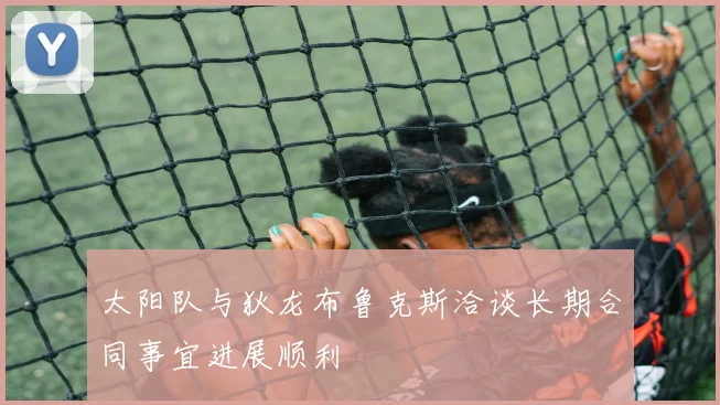 太阳队与狄龙布鲁克斯洽谈长期合同事宜进展顺利
