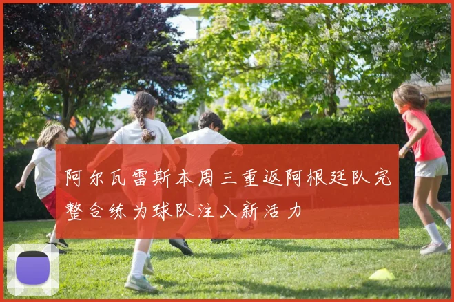 阿尔瓦雷斯本周三重返阿根廷队完整合练为球队注入新活力