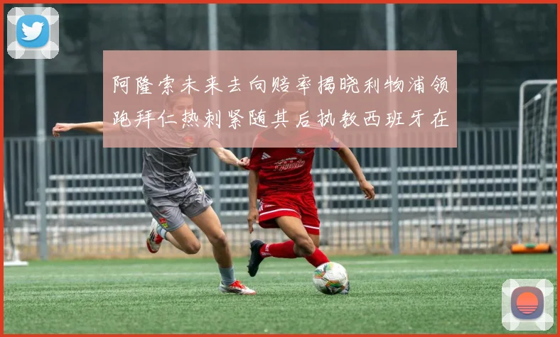 阿隆索未来去向赔率揭晓利物浦领跑拜仁热刺紧随其后执教西班牙在列